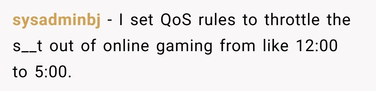 Teen Rages At Call Of Duty, Sister Quietly Rewrites Router Rules sysadminbj − I set QoS rules to throttle the s__t out of online gaming from like 12:00 to 5:00.