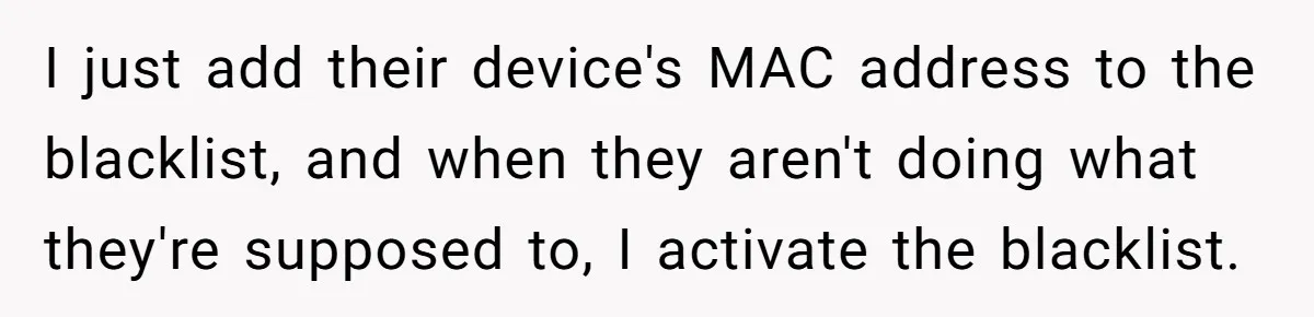 Teen Rages At Call Of Duty, Sister Quietly Rewrites Router Rules I just add their device's MAC address to the blacklist, and when they aren't doing what they're supposed to, I activate the blacklist.