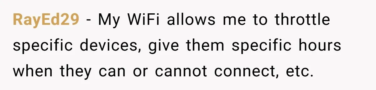 Teen Rages At Call Of Duty, Sister Quietly Rewrites Router Rules RayEd29 − My WiFi allows me to throttle specific devices, give them specific hours when they can or cannot connect, etc.