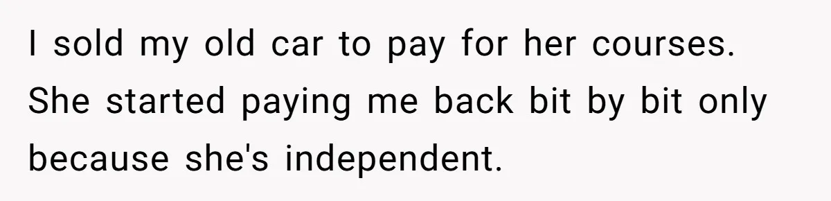 I sold my old car to pay for her courses. She started paying me back bit by bit only because she's independent.