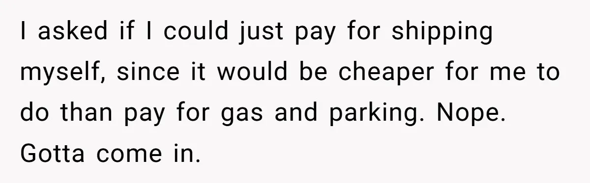 I asked if I could just pay for shipping myself, since it would be cheaper for me to do than pay for gas and parking. Nope. Gotta come in.