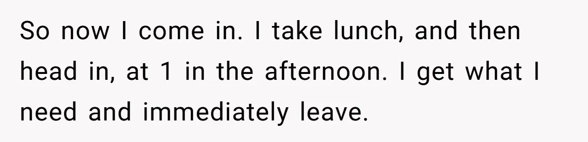So now I come in. I take lunch, and then head in, at 1 in the afternoon. I get what I need and immediately leave.