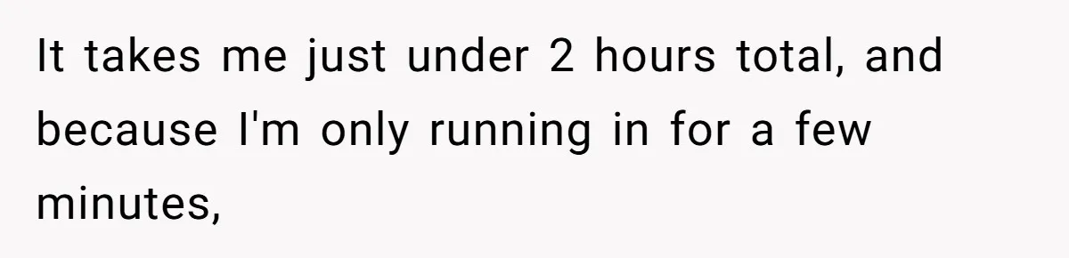 It takes me just under 2 hours total, and because I'm only running in for a few minutes,