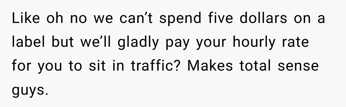 Like oh no we can’t spend five dollars on a label but we’ll gladly pay your hourly rate for you to sit in traffic? Makes total sense guys.