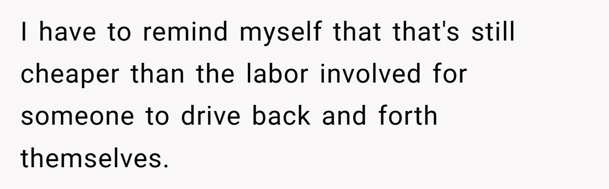 I have to remind myself that that's still cheaper than the labor involved for someone to drive back and forth themselves.