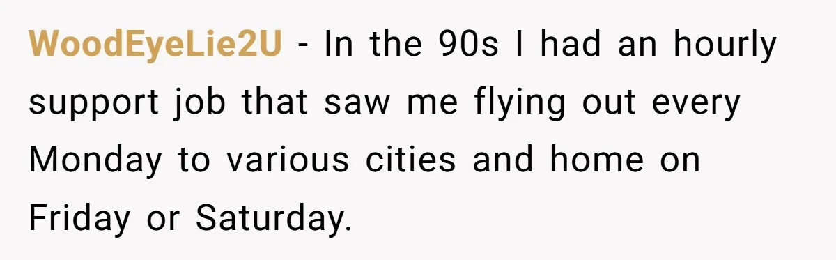 WoodEyeLie2U − In the 90s I had an hourly support job that saw me flying out every Monday to various cities and home on Friday or Saturday.