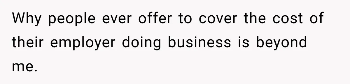 Why people ever offer to cover the cost of their employer doing business is beyond me.
