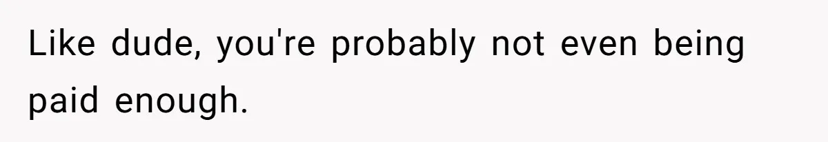 Like dude, you're probably not even being paid enough.