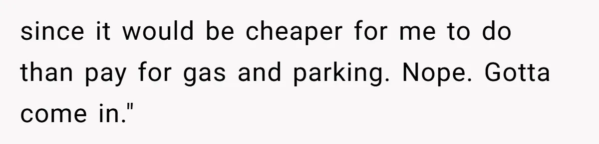 since it would be cheaper for me to do than pay for gas and parking. Nope. Gotta come in."