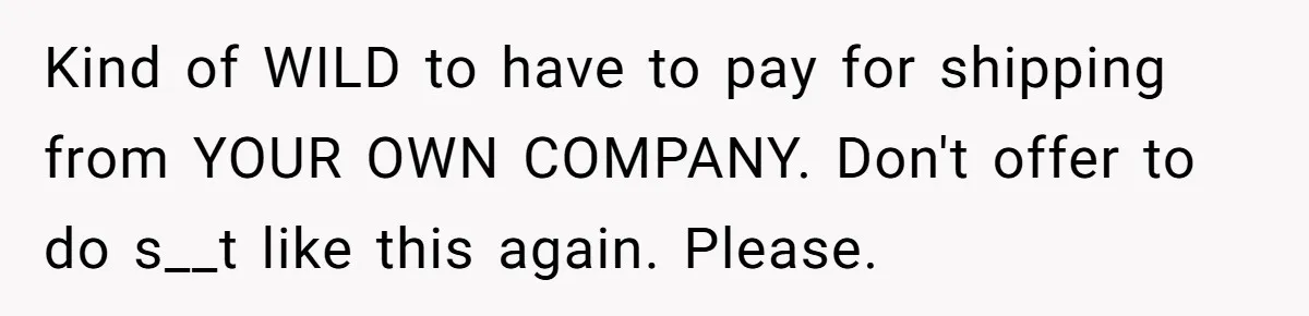 Kind of WILD to have to pay for shipping from YOUR OWN COMPANY. Don't offer to do s__t like this again. Please.