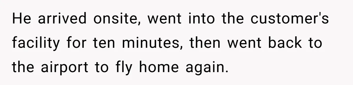 He arrived onsite, went into the customer's facility for ten minutes, then went back to the airport to fly home again.