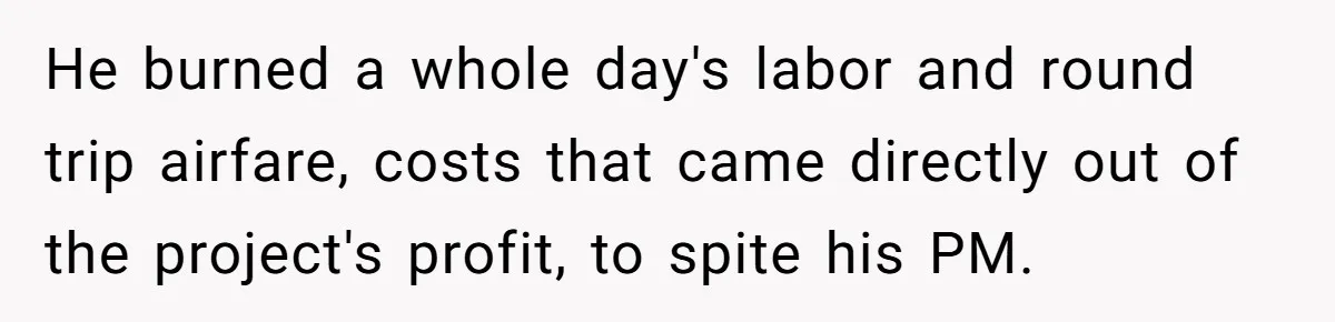 He burned a whole day's labor and round trip airfare, costs that came directly out of the project's profit, to spite his PM.