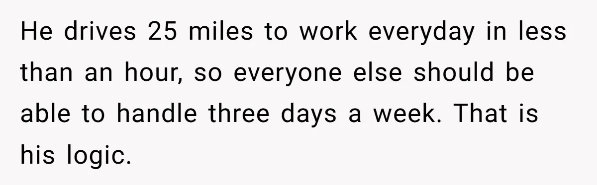 He drives 25 miles to work everyday in less than an hour, so everyone else should be able to handle three days a week. That is his logic.