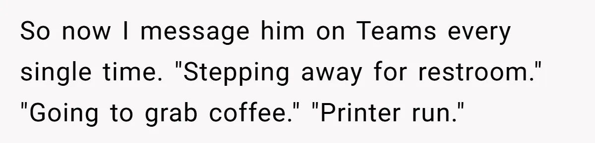 Boss Says “Don’t Disappear,” Employee Sends 9 Bathroom Updates In One Day So now I message him on Teams every single time. "Stepping away for restroom." "Going to grab coffee." "Printer run."
