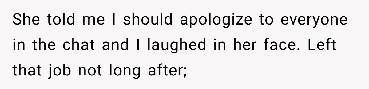 Boss Says “Don’t Disappear,” Employee Sends 9 Bathroom Updates In One Day She told me I should apologize to everyone in the chat and I laughed in her face. Left that job not long after;