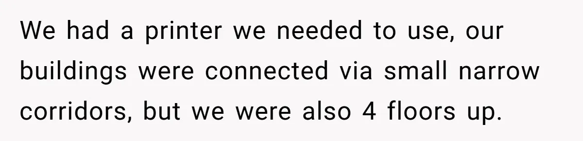 Boss Says “Don’t Disappear,” Employee Sends 9 Bathroom Updates In One Day We had a printer we needed to use, our buildings were connected via small narrow corridors, but we were also 4 floors up.