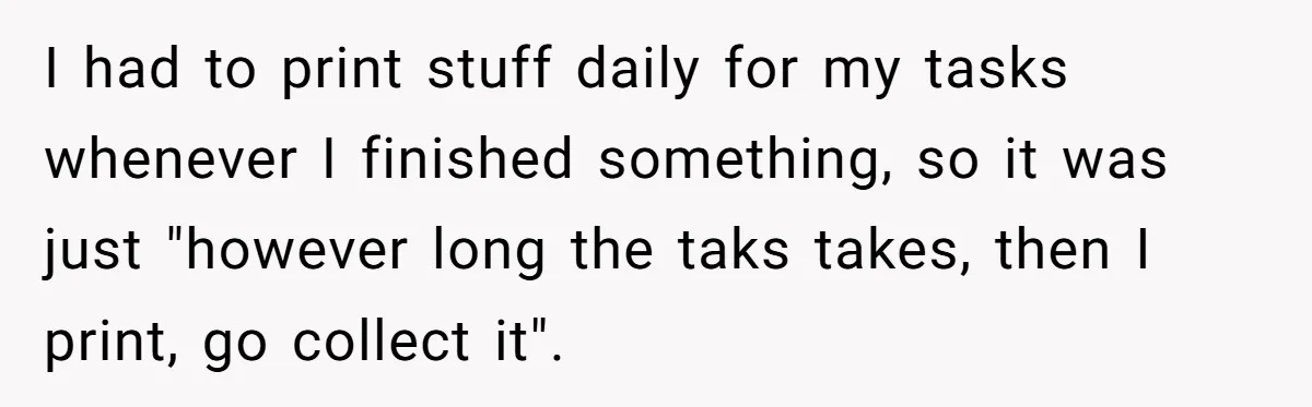 Boss Says “Don’t Disappear,” Employee Sends 9 Bathroom Updates In One Day I had to print stuff daily for my tasks whenever I finished something, so it was just "however long the taks takes, then I print, go collect it".