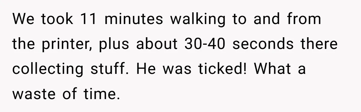 Boss Says “Don’t Disappear,” Employee Sends 9 Bathroom Updates In One Day We took 11 minutes walking to and from the printer, plus about 30-40 seconds there collecting stuff. He was ticked! What a waste of time.