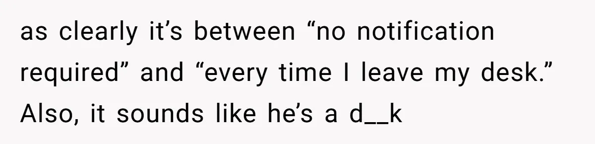 Boss Says “Don’t Disappear,” Employee Sends 9 Bathroom Updates In One Day as clearly it’s between “no notification required” and “every time I leave my desk.” Also, it sounds like he’s a d__k