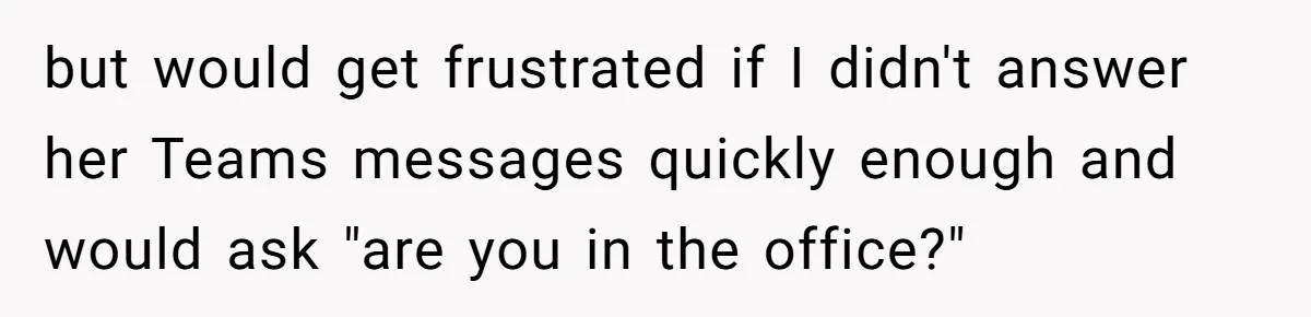 Boss Says “Don’t Disappear,” Employee Sends 9 Bathroom Updates In One Day but would get frustrated if I didn't answer her Teams messages quickly enough and would ask "are you in the office?"
