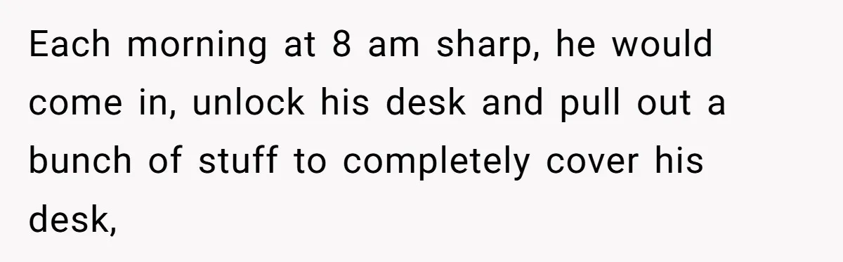 Boss Says “Don’t Disappear,” Employee Sends 9 Bathroom Updates In One Day Each morning at 8 am sharp, he would come in, unlock his desk and pull out a bunch of stuff to completely cover his desk,