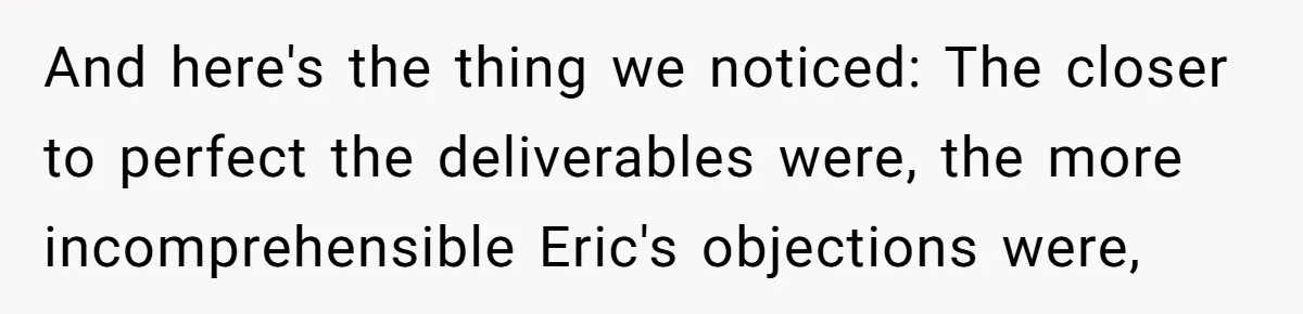 Customer Always “Found” An Error, So They Gave Him One And here's the thing we noticed: The closer to perfect the deliverables were, the more incomprehensible Eric's objections were,