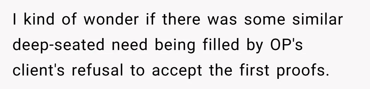 Customer Always “Found” An Error, So They Gave Him One I kind of wonder if there was some similar deep-seated need being filled by OP's client's refusal to accept the first proofs.