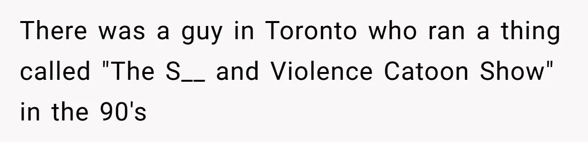 Customer Always “Found” An Error, So They Gave Him One There was a guy in Toronto who ran a thing called "The S__ and Violence Catoon Show" in the 90's
