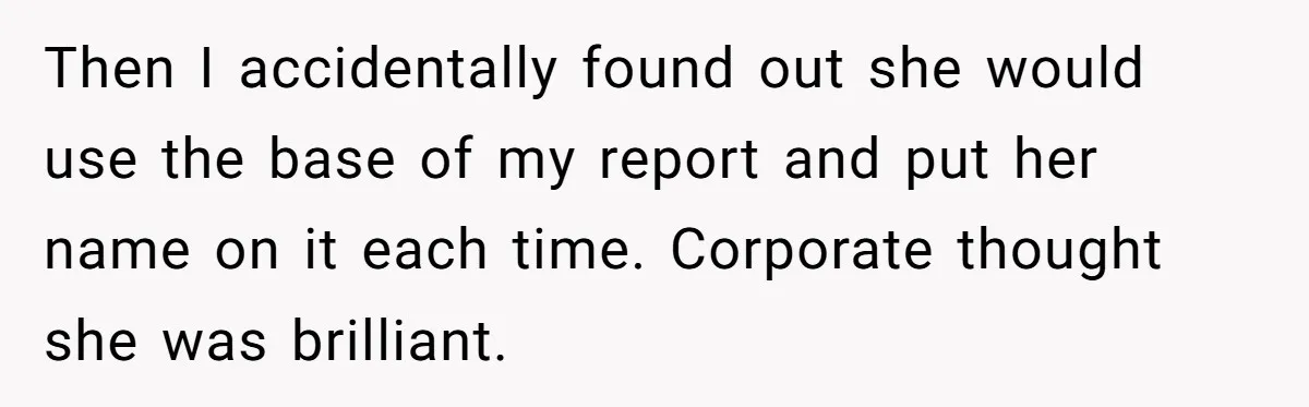 Then I accidentally found out she would use the base of my report and put her name on it each time. Corporate thought she was brilliant.