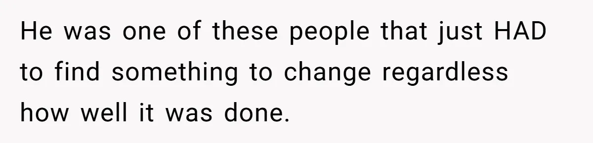 He was one of these people that just HAD to find something to change regardless how well it was done.