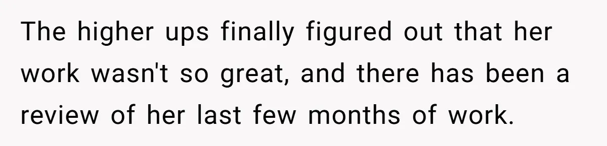 The higher ups finally figured out that her work wasn't so great, and there has been a review of her last few months of work.
