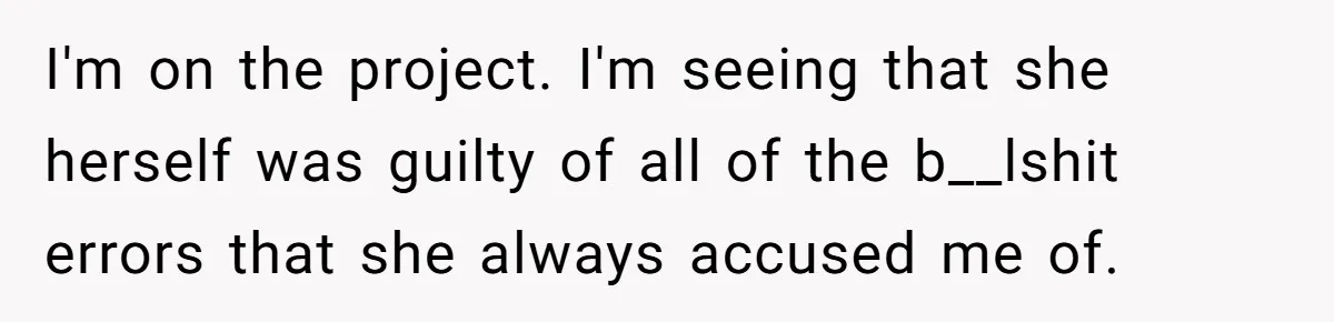 I'm on the project. I'm seeing that she herself was guilty of all of the b__lshit errors that she always accused me of.