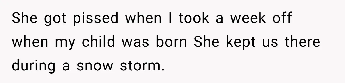 She got pissed when I took a week off when my child was born She kept us there during a snow storm.