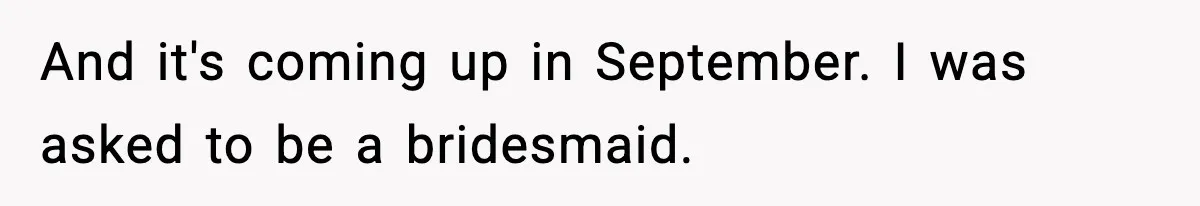 And it's coming up in September. I was asked to be a bridesmaid.