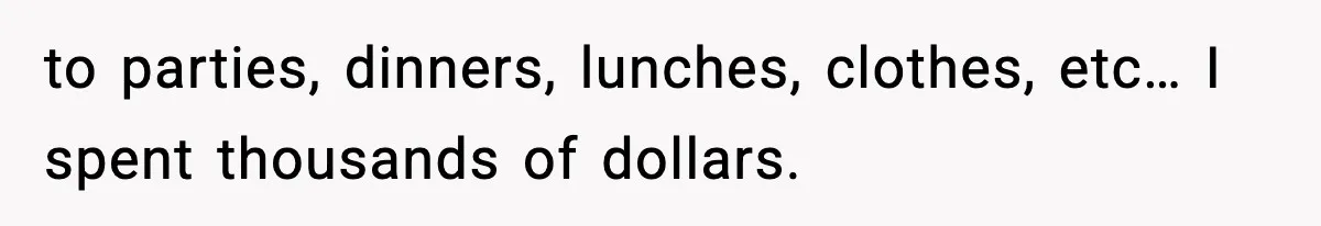to parties, dinners, lunches, clothes, etc… I spent thousands of dollars.