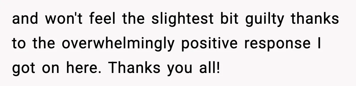 and won't feel the slightest bit guilty thanks to the overwhelmingly positive response I got on here. Thanks you all!