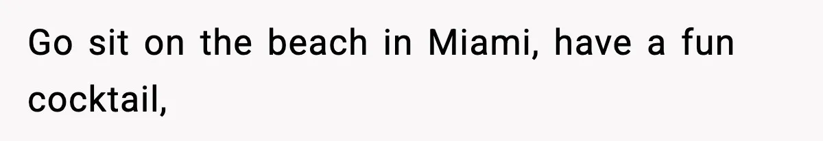 Go sit on the beach in Miami, have a fun cocktail,