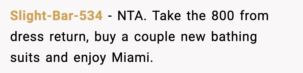 Slight-Bar-534 − NTA. Take the 800 from dress return, buy a couple new bathing suits and enjoy Miami.