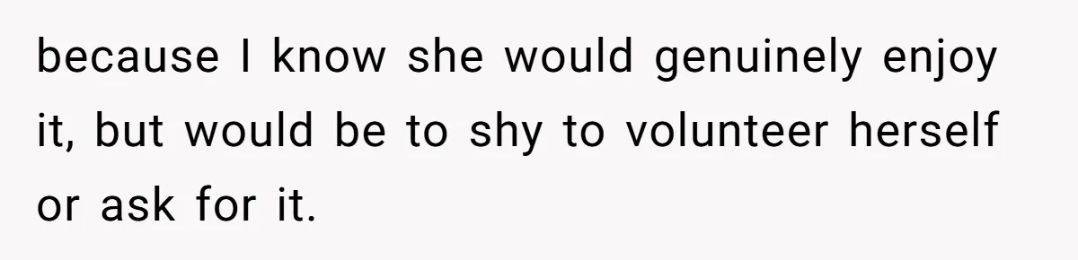 because I know she would genuinely enjoy it, but would be to shy to volunteer herself or ask for it.