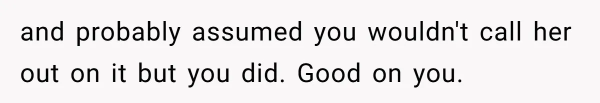 and probably assumed you wouldn't call her out on it but you did. Good on you.