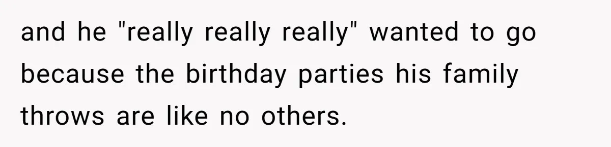 and he "really really really" wanted to go because the birthday parties his family throws are like no others.
