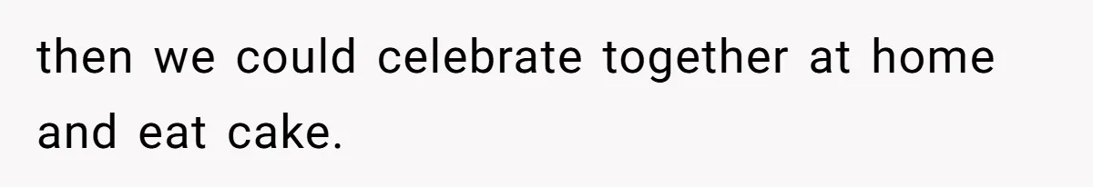 then we could celebrate together at home and eat cake.