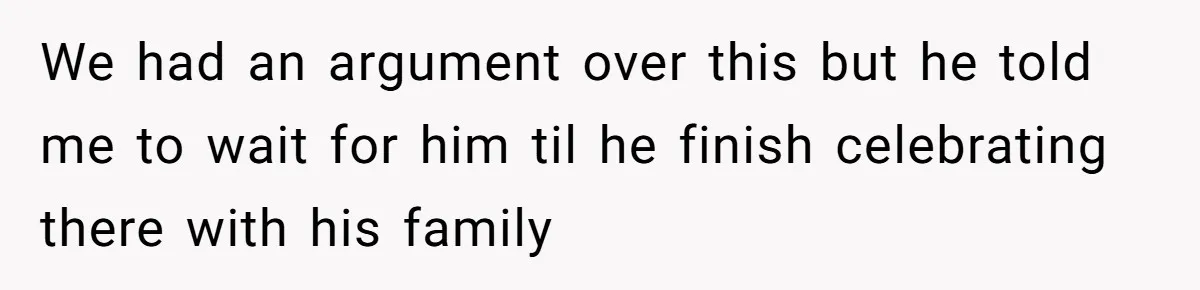 We had an argument over this but he told me to wait for him til he finish celebrating there with his family