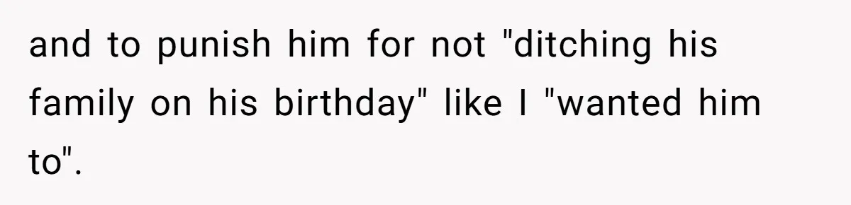 and to punish him for not "ditching his family on his birthday" like I "wanted him to".