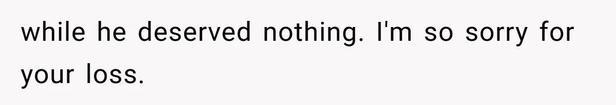 while he deserved nothing. I'm so sorry for your loss.