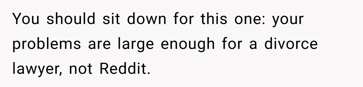 You should sit down for this one: your problems are large enough for a divorce lawyer, not Reddit.