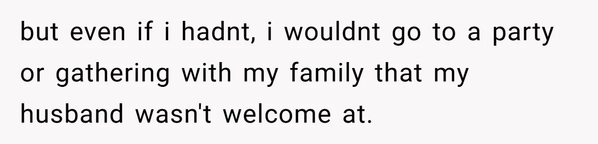 but even if i hadnt, i wouldnt go to a party or gathering with my family that my husband wasn't welcome at.