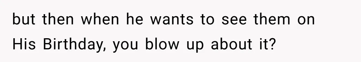 but then when he wants to see them on His Birthday, you blow up about it?