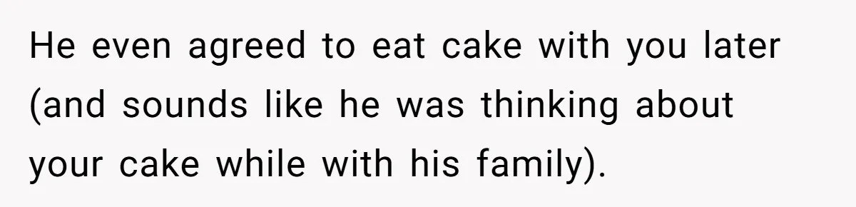 He even agreed to eat cake with you later (and sounds like he was thinking about your cake while with his family).