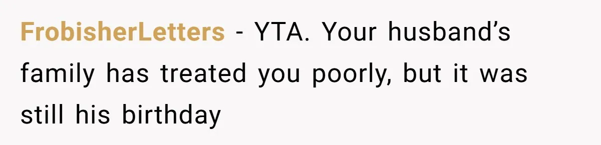 FrobisherLetters − YTA. Your husband’s family has treated you poorly, but it was still his birthday
